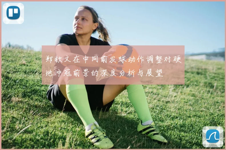 郑钦文在中网前发球动作调整对硬地冲冠前景的深度分析与展望