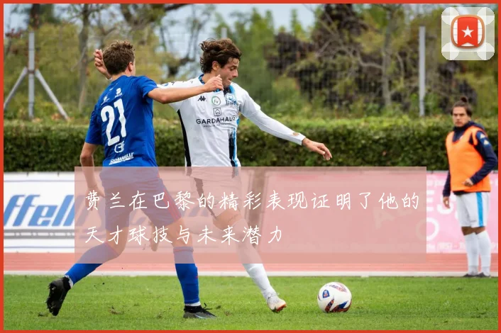 费兰在巴黎的精彩表现证明了他的天才球技与未来潜力