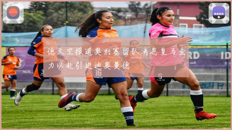 德天空报道奥利塞留队消息皇马全力以赴引进迪奥曼德